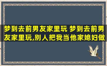 梦到去前男友家里玩 梦到去前男友家里玩,别人把我当他家媳妇做好多菜